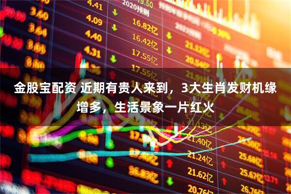 金股宝配资 近期有贵人来到，3大生肖发财机缘增多，生活景象一片红火