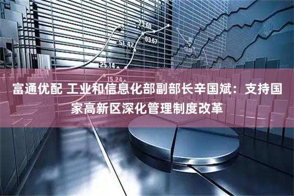 富通优配 工业和信息化部副部长辛国斌：支持国家高新区深化管理制度改革