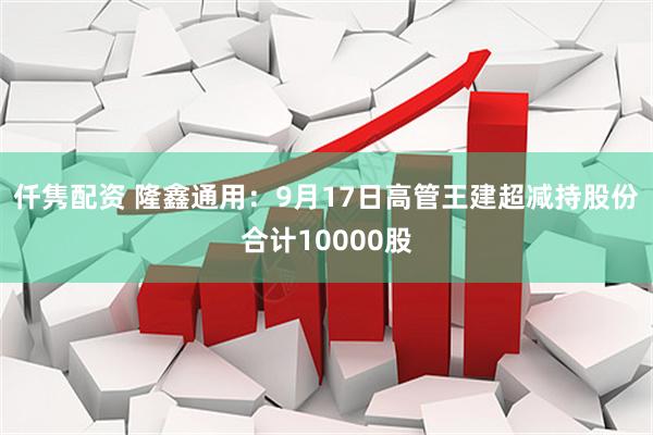 仟隽配资 隆鑫通用：9月17日高管王建超减持股份合计10000股