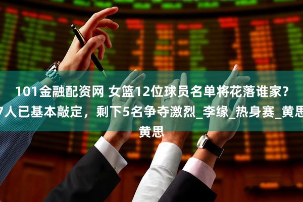 101金融配资网 女篮12位球员名单将花落谁家？7人已基本敲定，剩下5名争夺激烈_李缘_热身赛_黄思