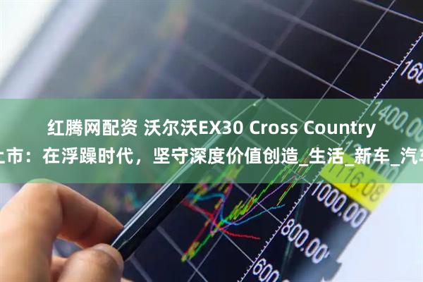 红腾网配资 沃尔沃EX30 Cross Country上市：在浮躁时代，坚守深度价值创造_生活_新车_汽车