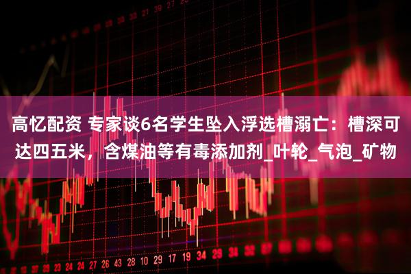 高忆配资 专家谈6名学生坠入浮选槽溺亡：槽深可达四五米，含煤油等有毒添加剂_叶轮_气泡_矿物