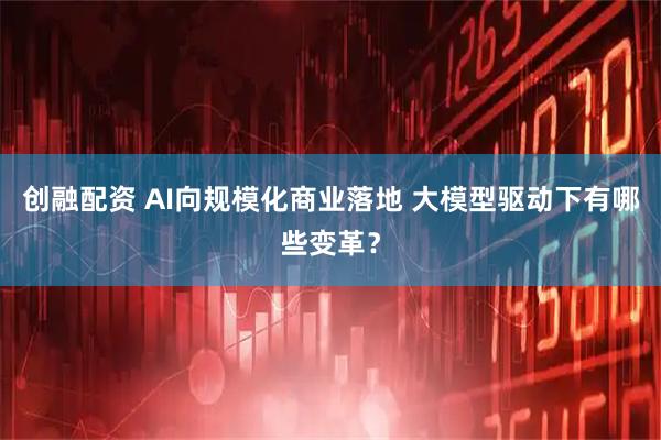 创融配资 AI向规模化商业落地 大模型驱动下有哪些变革？
