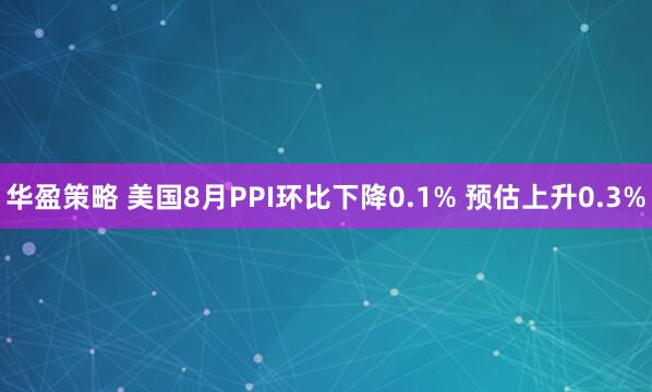 华盈策略 美国8月PPI环比下降0.1% 预估上升0.3%