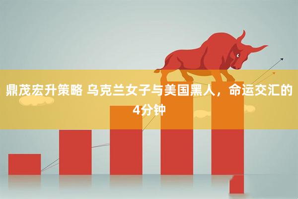 鼎茂宏升策略 乌克兰女子与美国黑人，命运交汇的4分钟